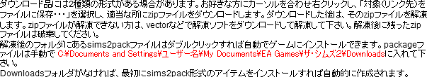 ダウンロード品には2種類の形式がある場合があります。お好きな方にカーソルを合わせ右クリックし、「対象(リンク先)をファイルに保存・・・」を選択し、適当な所にzipファイルをダウンロードします。ダウンロードした後は、そのzipファイルを解凍します。zipファイルが解凍できない方は、vectorなどで解凍ソフトをダウンロードして解凍して下さい。解凍後に残ったzipファイルは破棄してください。解凍後のフォルダにあるsims2packファイルはダブルクリックすれば自動でゲームにインストールできます。packageファイルは手動で C:\Documents and Settings\ユーザー名\My Documents\EA Games\ザ・シムズ2\Downloadsに入れて下さい。Downloadsフォルダがなければ、最初にsims2pack形式のアイテムをインストールすれば自動的に作成されます。