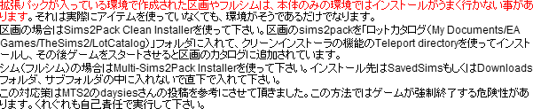拡張パックが入っている環境で作成された区画やフルシムは、本体のみの環境ではインストールがうまく行かない事があります。それは実際にアイテムを使っていなくても、環境がそうであるだけでなります。区画の場合はSims2Pack Clean Installerを使って下さい。区画のsims2packを「ロットカタログ(My Documents/EA Games/TheSims2/LotCatalog)」フォルダに入れて、クリーンインストーラの機能のTeleport directoryを使ってインストールし、その後ゲームをスタートさせると区画のカタログに追加されています。シム(フルシム)の場合はMulti-Sims2Pack Installerを使って下さい。インストール先はSavedSimsもしくはDownloadsフォルダ、サブフォルダの中に入れないで直下で入れて下さい。この対応策はMTS2のdaysiesさんの投稿を参考にさせて頂きました。この方法ではゲームが強制終了する危険性があります。くれぐれも自己責任で実行して下さい。