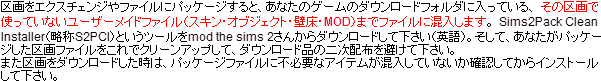 区画をエクスチェンジやファイルにパッケージすると、あなたのゲームのダウンロードフォルダに入っている、その区画で使っていないユーザーメイドファイル(スキン・オブジェクト・壁床・MOD)までファイルに混入します。
Sims2Pack Clean Installer(略称S2PCI)というツールをmod the sims 2さんからダウンロードして下さい(英語)。そして、あなたがパッケージした区画ファイルをこれでクリーンアップして、ダウンロード品の二次配布を避けて下さい。また区画をダウンロードした時は、パッケージファイルに不必要なアイテムが混入していないか確認してからインストールして下さい。